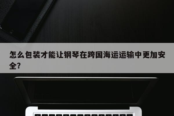 怎么包装才能让钢琴在跨国海运运输中更加安全？