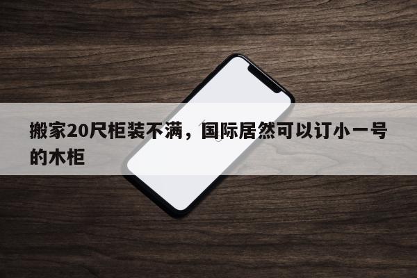 搬家20尺柜装不满，国际居然可以订小一号的木柜