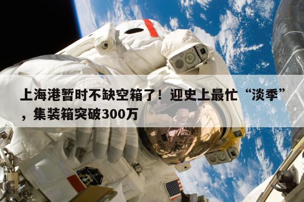 上海港暂时不缺空箱了！迎史上最忙“淡季”，集装箱突破300万