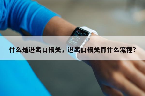 什么是进出口报关，进出口报关有什么流程？