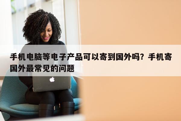 手机电脑等电子产品可以寄到国外吗？手机寄国外最常见的问题