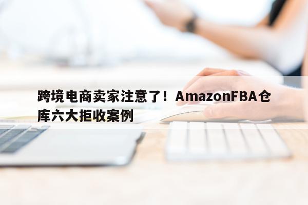 跨境电商卖家注意了！AmazonFBA仓库六大拒收案例