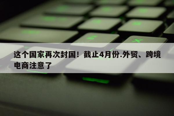 这个国家再次封国！截止4月份.外贸、跨境电商注意了