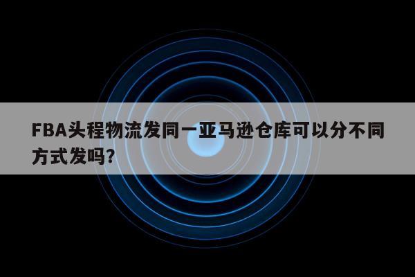 FBA头程物流发同一亚马逊仓库可以分不同方式发吗？