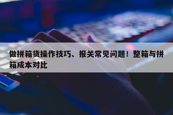 做拼箱货操作技巧、报关常见问题！整箱与拼箱成本对比