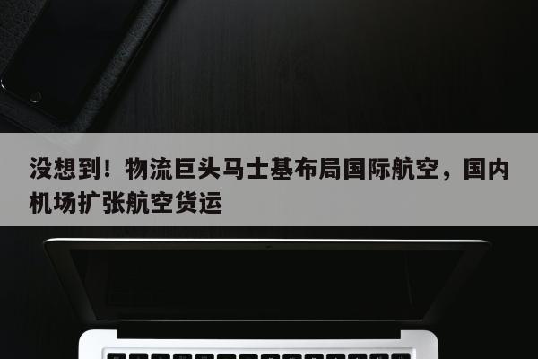 没想到！物流巨头马士基布局国际航空，国内机场扩张航空货运