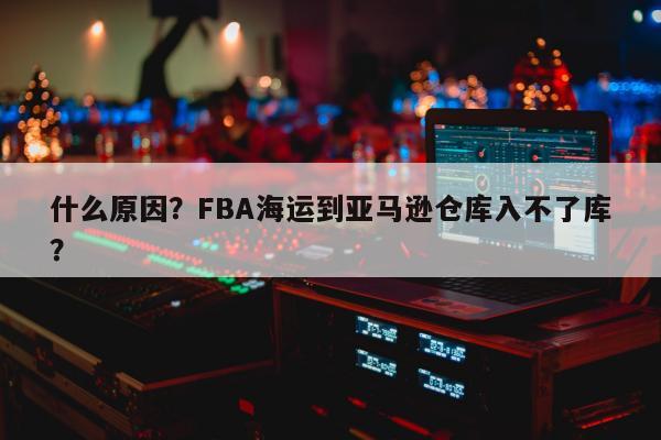 什么原因？FBA海运到亚马逊仓库入不了库？