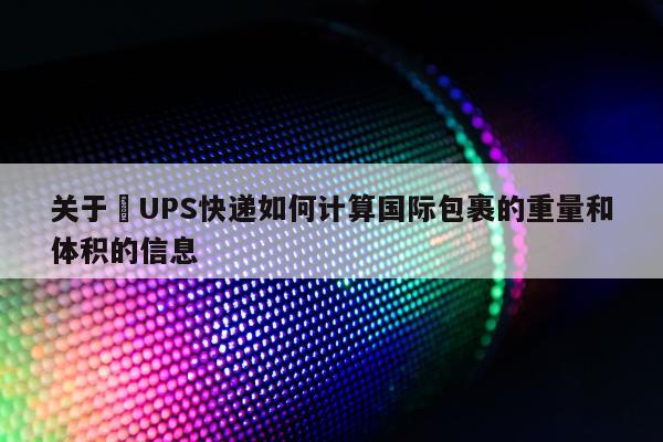 关于​UPS快递如何计算国际包裹的重量和体积的信息