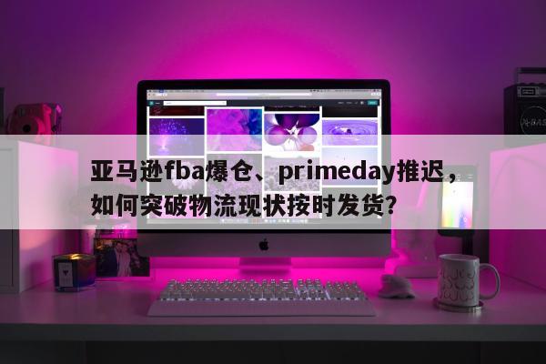 亚马逊fba爆仓、primeday推迟，如何突破物流现状按时发货？