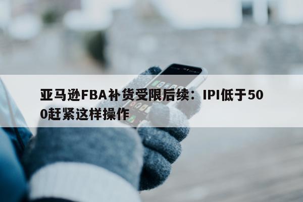 亚马逊FBA补货受限后续：IPI低于500赶紧这样操作