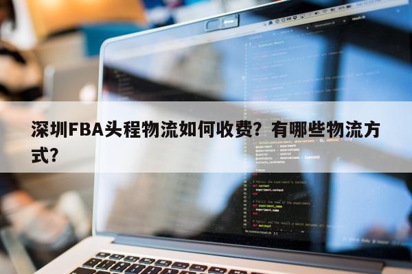 深圳FBA头程物流如何收费？有哪些物流方式？