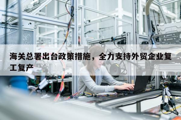 海关总署出台政策措施，全力支持外贸企业复工复产