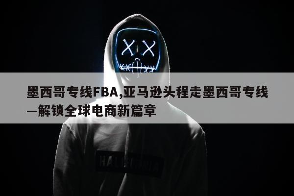 墨西哥专线FBA,亚马逊头程走墨西哥专线—解锁全球电商新篇章