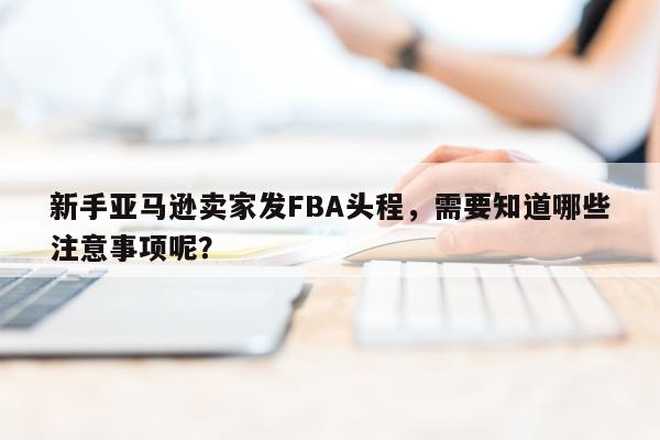 新手亚马逊卖家发FBA头程，需要知道哪些注意事项呢？