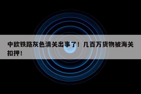 中欧铁路灰色清关出事了！几百万货物被海关扣押！