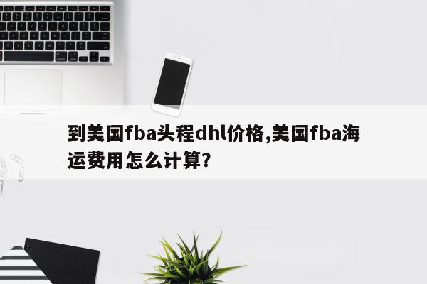 到美国fba头程dhl价格,美国fba海运费用怎么计算？