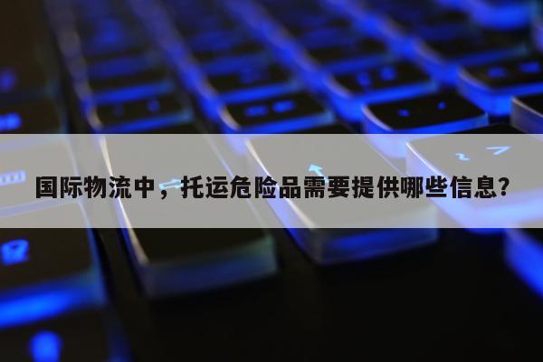 国际物流中，托运危险品需要提供哪些信息？