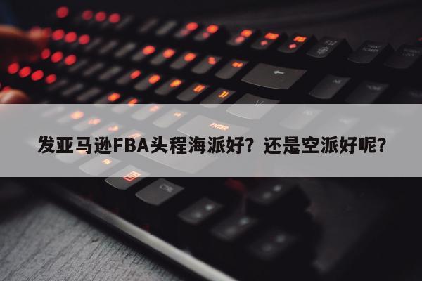 发亚马逊FBA头程海派好？还是空派好呢？