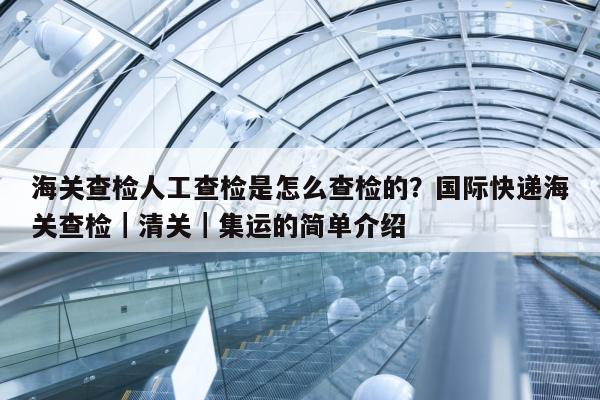 海关查检人工查检是怎么查检的？国际快递海关查检｜清关｜集运的简单介绍