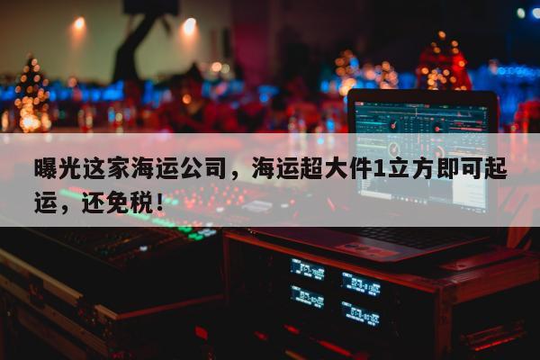 曝光这家海运公司，海运超大件1立方即可起运，还免税！