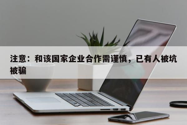 注意：和该国家企业合作需谨慎，已有人被坑被骗