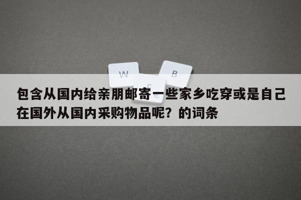 包含从国内给亲朋邮寄一些家乡吃穿或是自己在国外从国内采购物品呢？的词条