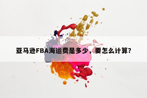 亚马逊FBA海运费是多少，要怎么计算？