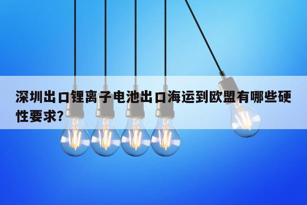 深圳出口锂离子电池出口海运到欧盟有哪些硬性要求？