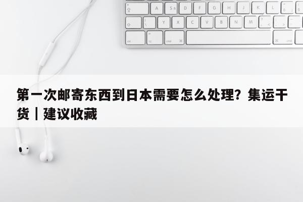 第一次邮寄东西到日本需要怎么处理？集运干货｜建议收藏