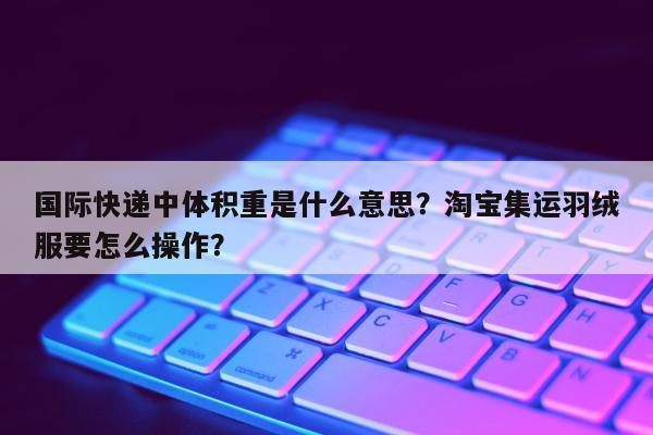 国际快递中体积重是什么意思？淘宝集运羽绒服要怎么操作？