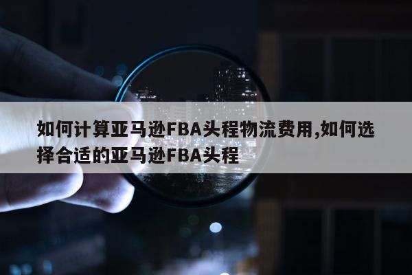 如何计算亚马逊FBA头程物流费用,如何选择合适的亚马逊FBA头程