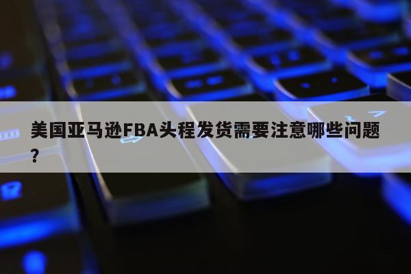 美国亚马逊FBA头程发货需要注意哪些问题？