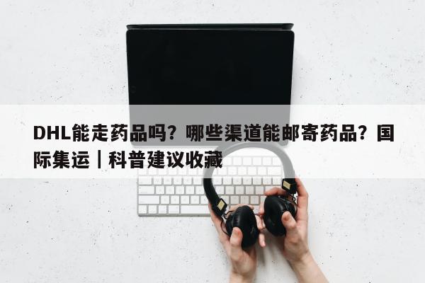 DHL能走药品吗？哪些渠道能邮寄药品？国际集运｜科普建议收藏