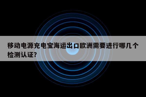 移动电源充电宝海运出口欧洲需要进行哪几个检测认证？