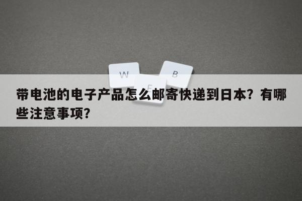 带电池的电子产品怎么邮寄快递到日本？有哪些注意事项？