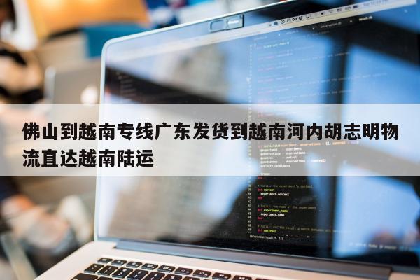 佛山到越南专线广东发货到越南河内胡志明物流直达越南陆运