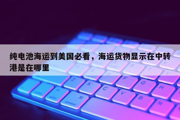 纯电池海运到美国必看，海运货物显示在中转港是在哪里