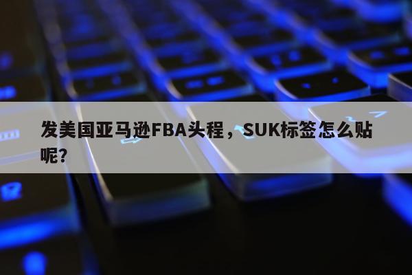 发美国亚马逊FBA头程，SUK标签怎么贴呢？