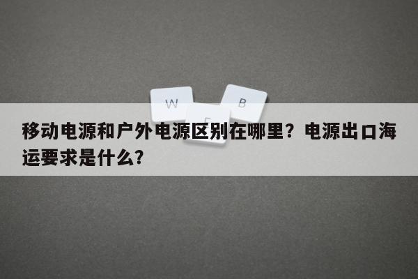 移动电源和户外电源区别在哪里？电源出口海运要求是什么？