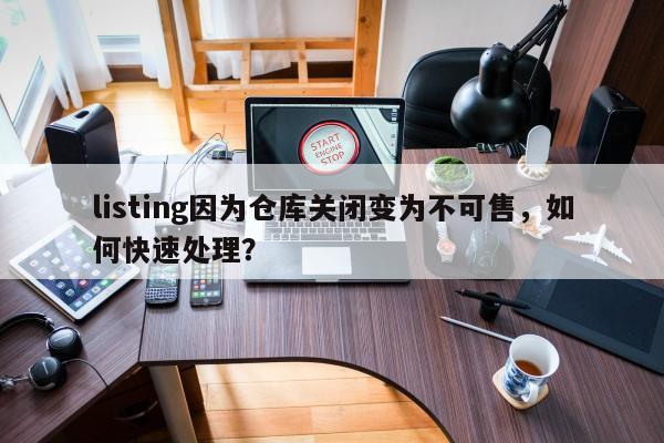 listing因为仓库关闭变为不可售，如何快速处理？