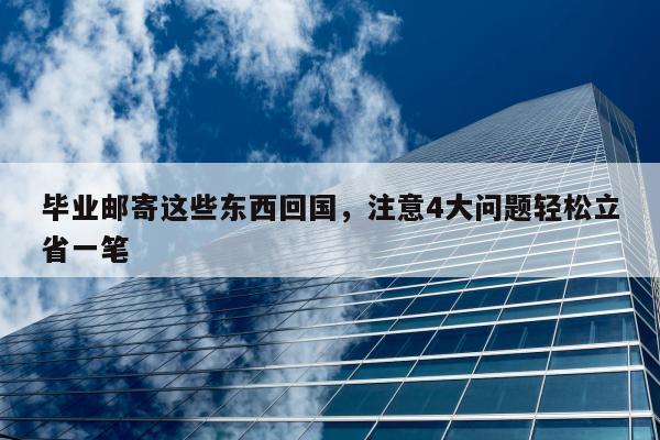 毕业邮寄这些东西回国，注意4大问题轻松立省一笔