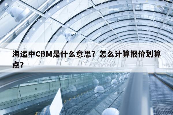 海运中CBM是什么意思？怎么计算报价划算点？