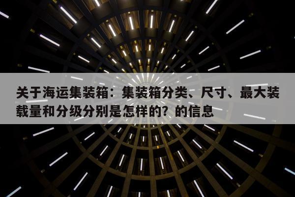 关于海运集装箱：集装箱分类、尺寸、最大装载量和分级分别是怎样的？的信息