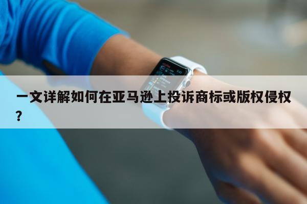 一文详解如何在亚马逊上投诉商标或版权侵权？