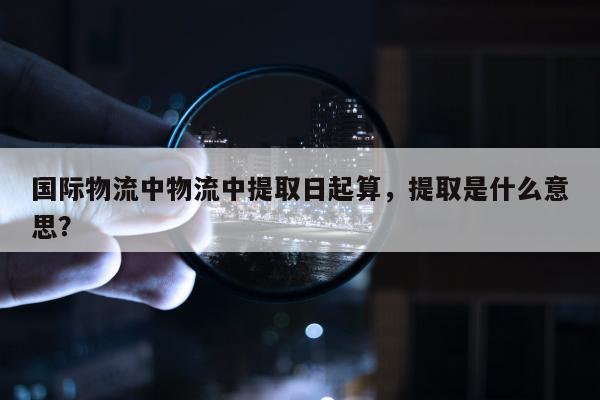 国际物流中物流中提取日起算，提取是什么意思？