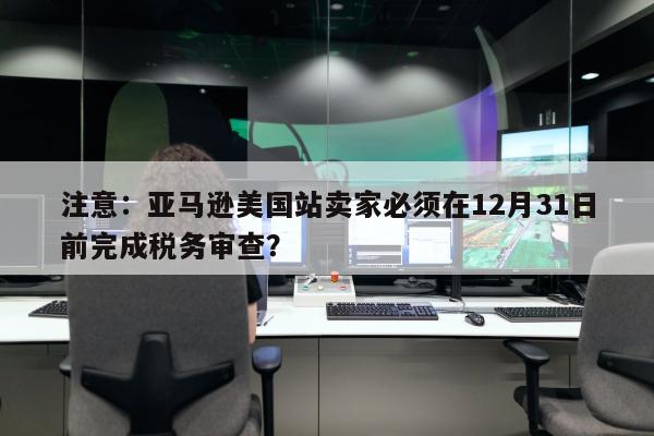 注意：亚马逊美国站卖家必须在12月31日前完成税务审查？