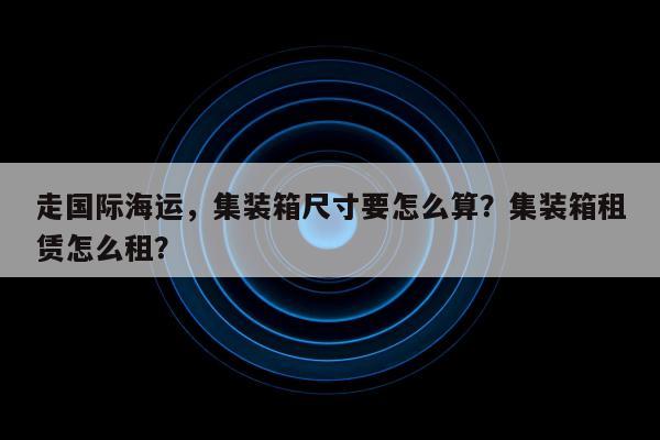 走国际海运，集装箱尺寸要怎么算？集装箱租赁怎么租？