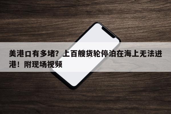 美港口有多堵？上百艘货轮停泊在海上无法进港！附现场视频