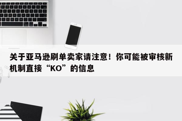 关于亚马逊刷单卖家请注意！你可能被审核新机制直接“KO”的信息