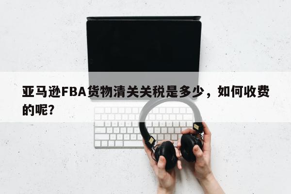 亚马逊FBA货物清关关税是多少，如何收费的呢？